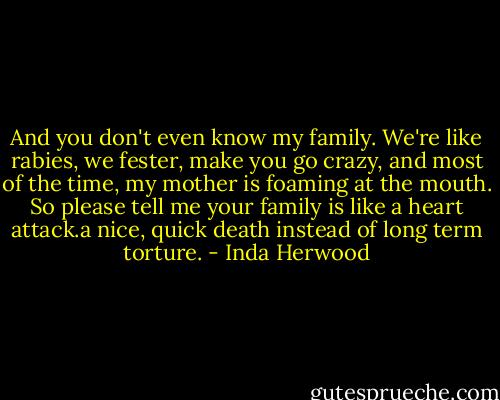 And you don't even know my family. We're like rabies, we fester, make you go crazy, and most of the time, my mother is foaming at the mouth. So please tell me your family is like a heart attack.a nice, quick death instead of long term torture. - Inda Herwood