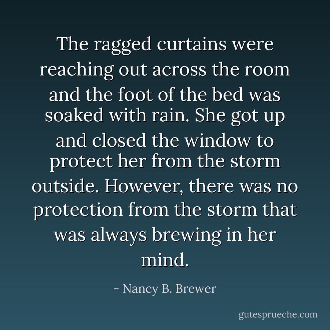 The ragged curtains were reaching out across the room and the foot of the bed was soaked with rain. She got up and closed the window to protect her from the storm outside. However, there was no protection from the storm that was always brewing in her mind. - Nancy B. Brewer