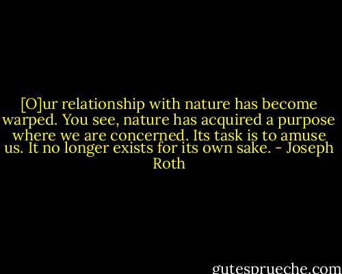 [O]ur relationship with nature has become warped. You see, nature has acquired a purpose where we are concerned. Its task is to amuse us. It no longer exists for its own sake. - Joseph Roth
