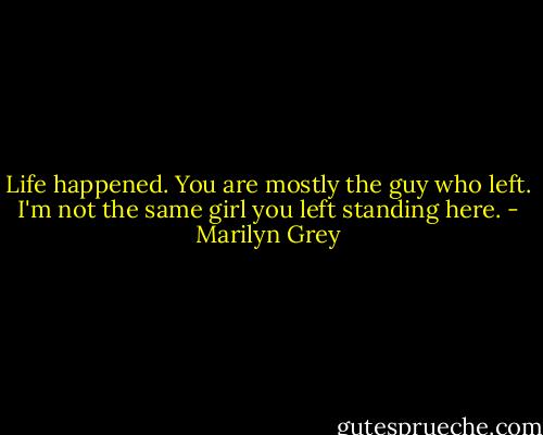 Life happened. You are mostly the guy who left. I'm not the same girl you left standing here. - Marilyn Grey