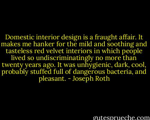 Domestic interior design is a fraught affair. It makes me hanker for the mild and soothing and tasteless red velvet interiors in which people lived so undiscriminatingly no more than twenty years ago. It was unhygienic, dark, cool, probably stuffed full of dangerous bacteria, and pleasant. - Joseph Roth