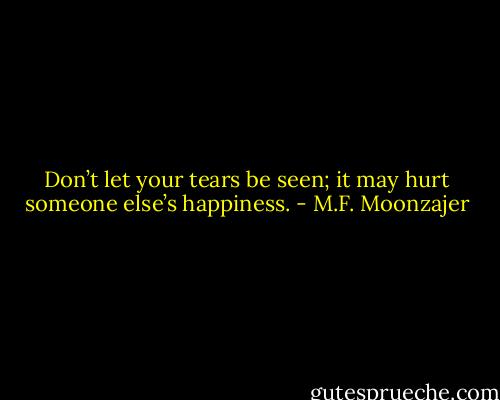 Don’t let your tears be seen; it may hurt someone else’s happiness. - M.F. Moonzajer