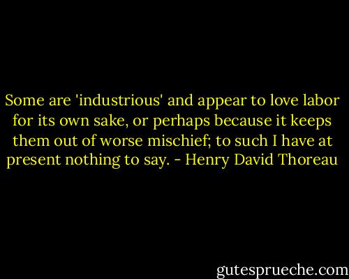 Some are 'industrious' and appear to love labor for its own sake, or perhaps because it keeps them out of worse mischief; to such I have at present nothing to say. - Henry David Thoreau