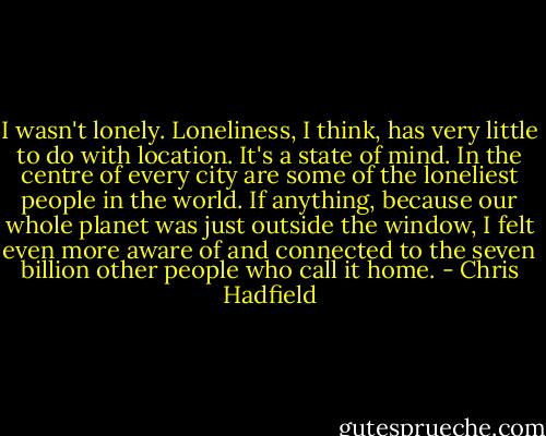 I wasn't lonely. Loneliness, I think, has very little to do with location. It's a state of mind. In the centre of every city are some of the loneliest people in the world. If anything, because our whole planet was just outside the window, I felt even more aware of and connected to the seven billion other people who call it home. - Chris Hadfield