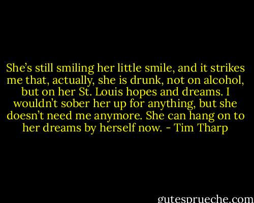 She’s still smiling her little smile, and it strikes me that, actually, she is drunk, not on alcohol, but on her St. Louis hopes and dreams. I wouldn’t sober her up for anything, but she doesn’t need me anymore. She can hang on to her dreams by herself now. - Tim Tharp