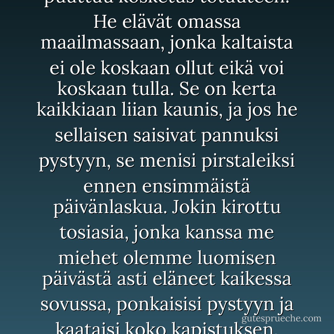 Kummallista, miten naisilta puuttuu kosketus totuuteen. He elävät omassa maailmassaan, jonka kaltaista ei ole koskaan ollut eikä voi koskaan tulla. Se on kerta kaikkiaan liian kaunis, ja jos he sellaisen saisivat pannuksi pystyyn, se menisi pirstaleiksi ennen ensimmäistä päivänlaskua. Jokin kirottu tosiasia, jonka kanssa me miehet olemme luomisen päivästä asti eläneet kaikessa sovussa, ponkaisisi pystyyn ja kaataisi koko kapistuksen. - Joseph Conrad