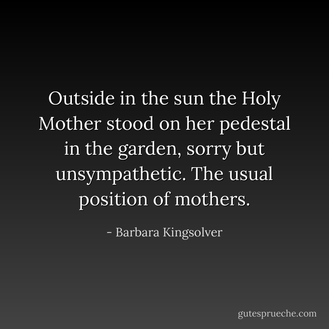 Outside in the sun the Holy Mother stood on her pedestal in the garden, sorry but unsympathetic. The usual position of mothers. - Barbara Kingsolver