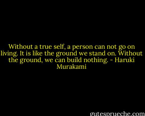 Without a true self, a person can not go on living. It is like the ground we stand on. Without the ground, we can build nothing. - Haruki Murakami