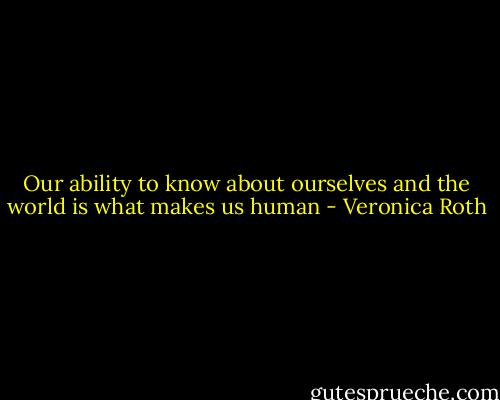 Our ability to know about ourselves and the world is what makes us human - Veronica Roth