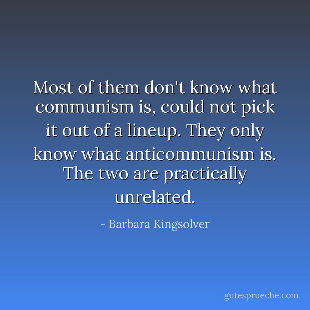 Most of them don't know what communism is, could not pick it out of a lineup. They only know what anticommunism is. The two are practically unrelated. - Barbara Kingsolver