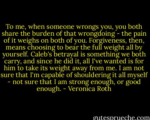 To me, when someone wrongs you, you both share the burden of that wrongdoing - the pain of it weighs on both of you. Forgiveness, then, means choosing to bear the full weight all by yourself. Caleb's betrayal is something we both carry, and since he did it, all I've wanted is for him to take its weight away from me. I am not sure that I'm capable of shouldering it all myself - not sure that I am strong enough, or good enough. - Veronica Roth