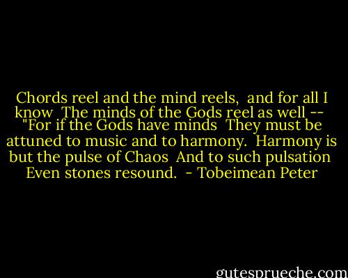 Chords reel and the mind reels, <br />and for all I know <br />The minds of the Gods reel as well -- <br />"For if the Gods have minds <br />They must be attuned to music and to harmony. <br />Harmony is but the pulse of Chaos <br />And to such pulsation <br />Even stones resound.  - Tobeimean Peter