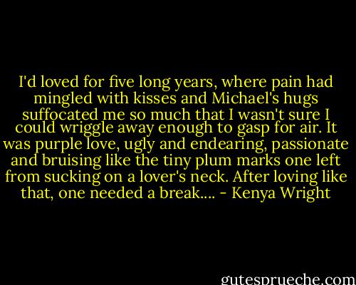 I'd loved for five long years, where pain had mingled with kisses and Michael's hugs suffocated me so much that I wasn't sure I could wriggle away enough to gasp for air. It was purple love, ugly and endearing, passionate and bruising like the tiny plum marks one left from sucking on a lover's neck. After loving like that, one needed a break.... - Kenya Wright