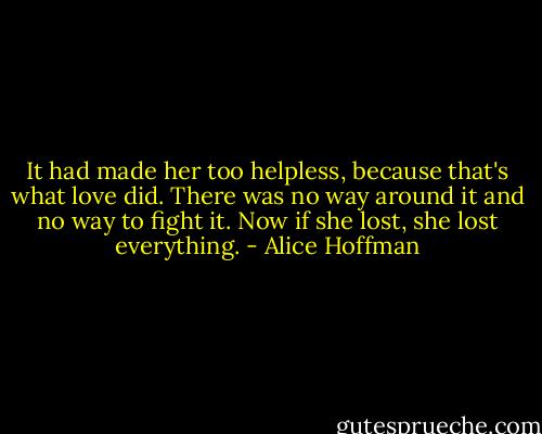 It had made her too helpless, because that's what love did. There was no way around it and no way to fight it. Now if she lost, she lost everything. - Alice Hoffman