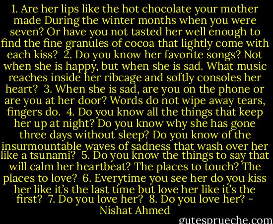 1. Are her lips like the hot chocolate your mother made<br />During the winter months when you were seven? Or have you not tasted her well enough to find the fine granules of cocoa that lightly come with each kiss?<br /><br />2. Do you know her favorite songs? Not when she is happy, but when she is sad. What music reaches inside her ribcage and softly consoles her heart?<br /><br />3. When she is sad, are you on the phone or are you at her door? Words do not wipe away tears, fingers do.<br /><br />4. Do you know all the things that keep her up at night? Do you know why she has gone three days without sleep? Do you know of the insurmountable waves of sadness that wash over her like a tsunami?<br /><br />5. Do you know the things to say that will calm her heartbeat? The places to touch? The places to love?<br /><br />6. Everytime you see her do you kiss her like it’s the last time but love her like it’s the first?<br /><br />7. Do you love her?<br /><br />8. Do you love her? - Nishat Ahmed