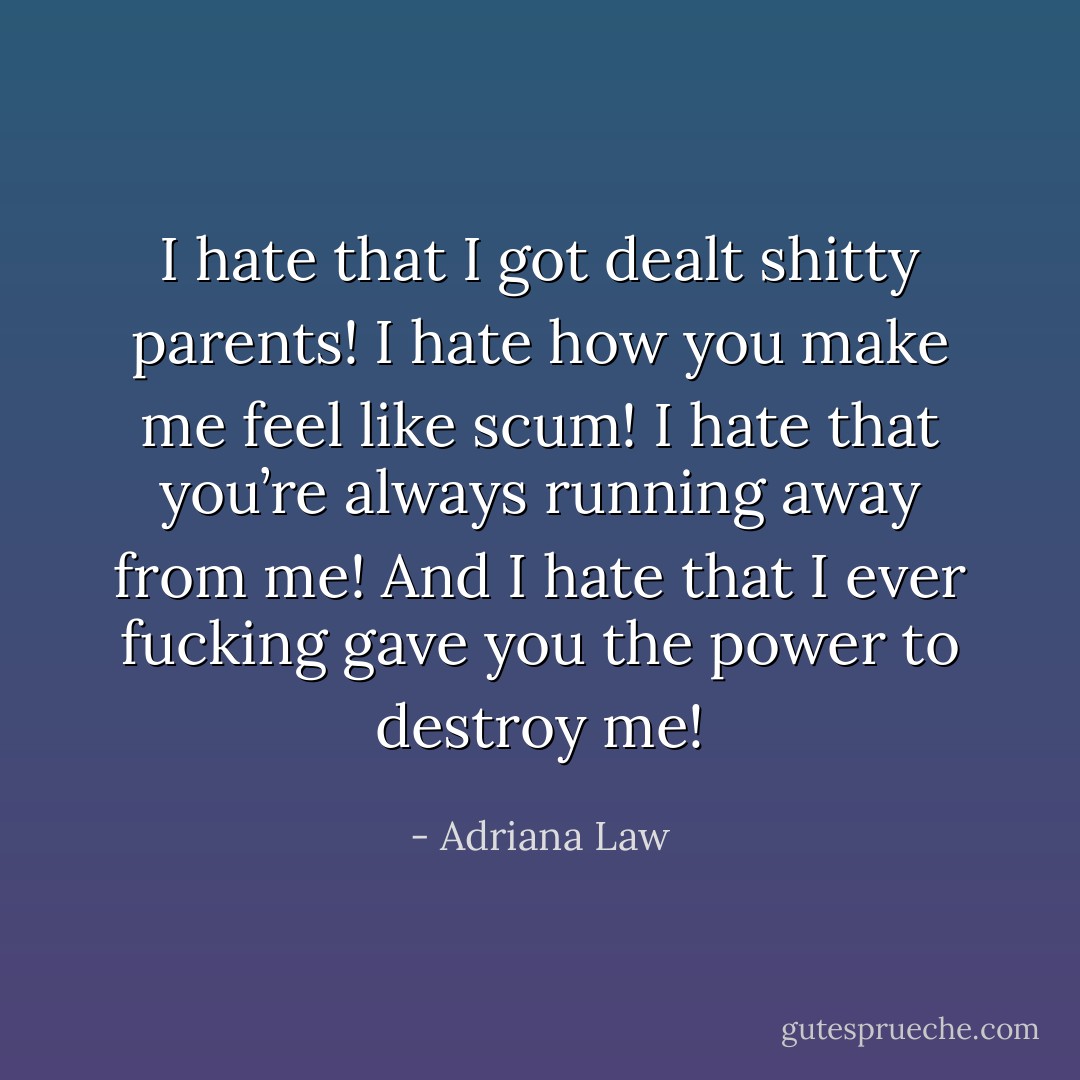 I hate that I got dealt shitty parents! I hate how you make me feel like scum! I hate that you’re always running away from me! And I hate that I ever fucking gave you the power to destroy me! - Adriana Law