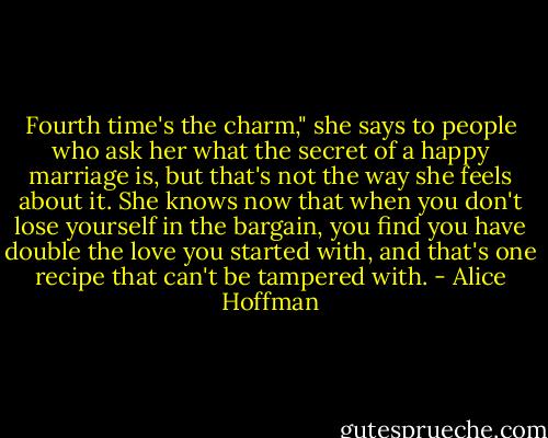 Fourth time's the charm," she says to people who ask her what the secret of a happy marriage is, but that's not the way she feels about it. She knows now that when you don't lose yourself in the bargain, you find you have double the love you started with, and that's one recipe that can't be tampered with. - Alice Hoffman