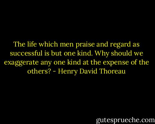The life which men praise and regard as successful is but one kind. Why should we exaggerate any one kind at the expense of the others? - Henry David Thoreau