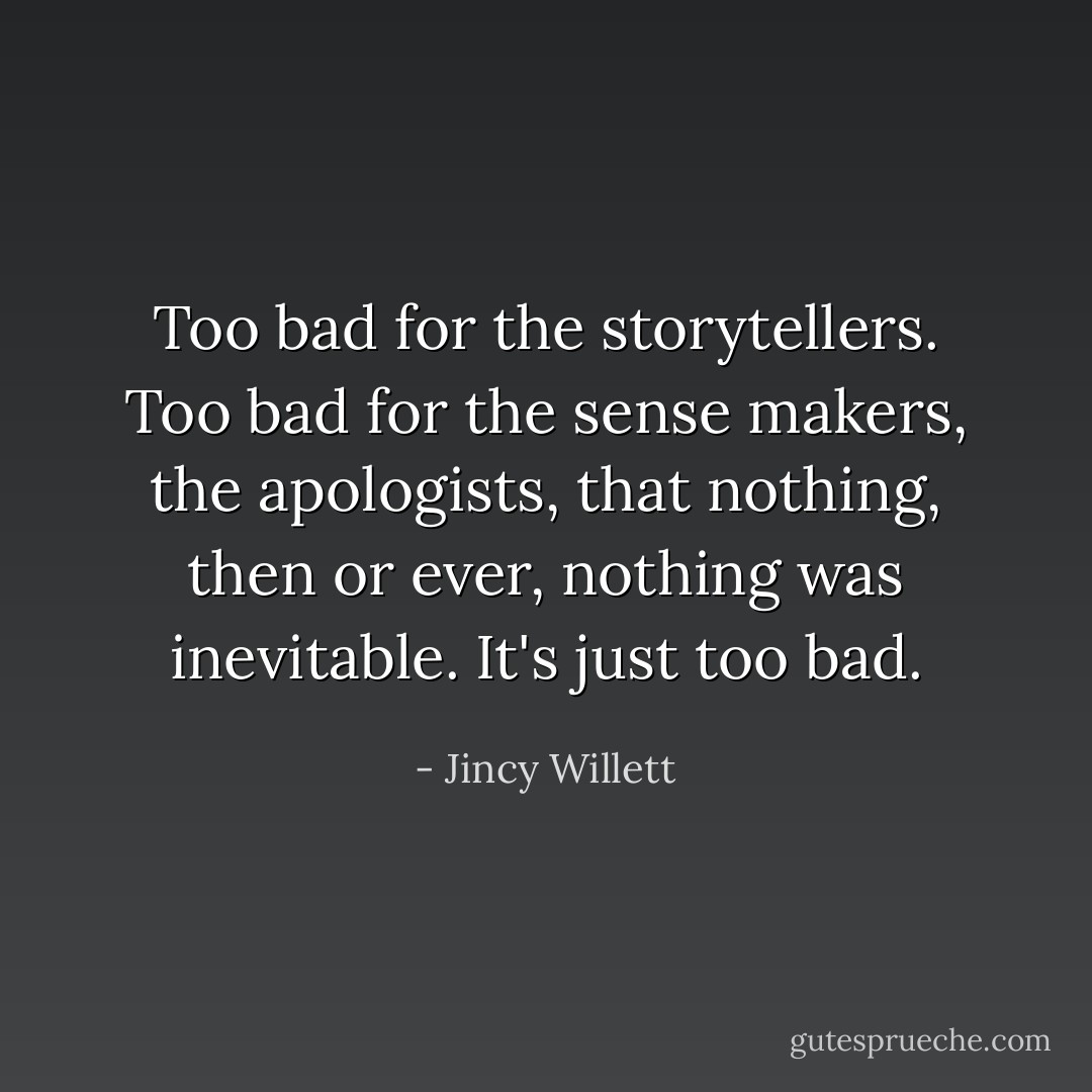 Too bad for the storytellers. Too bad for the sense makers, the apologists, that nothing, then or ever, nothing was inevitable. It's just too bad. - Jincy Willett