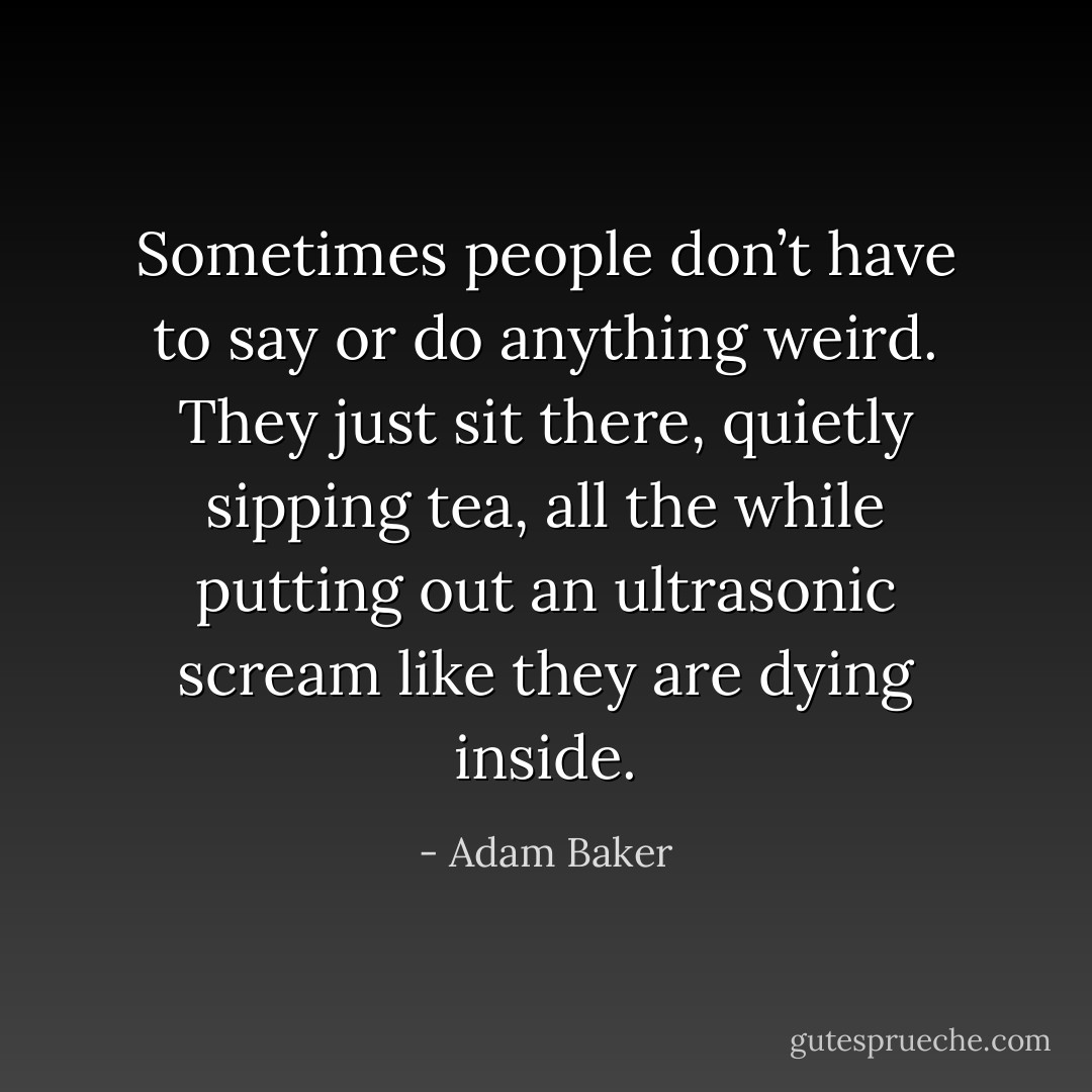 Sometimes people don’t have to say or do anything weird. They just sit there, quietly sipping tea, all the while putting out an ultrasonic scream like they are dying inside. - Adam Baker