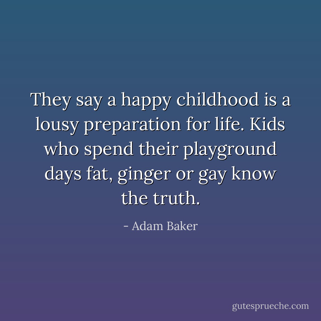 They say a happy childhood is a lousy preparation for life. Kids who spend their playground days fat, ginger or gay know the truth. - Adam Baker