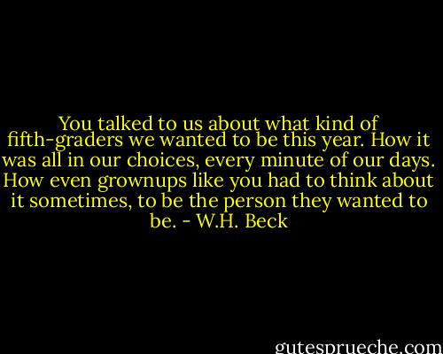 You talked to us about what kind of fifth-graders we wanted to be this year. How it was all in our choices, every minute of our days. How even grownups like you had to think about it sometimes, to be the person they wanted to be. - W.H. Beck