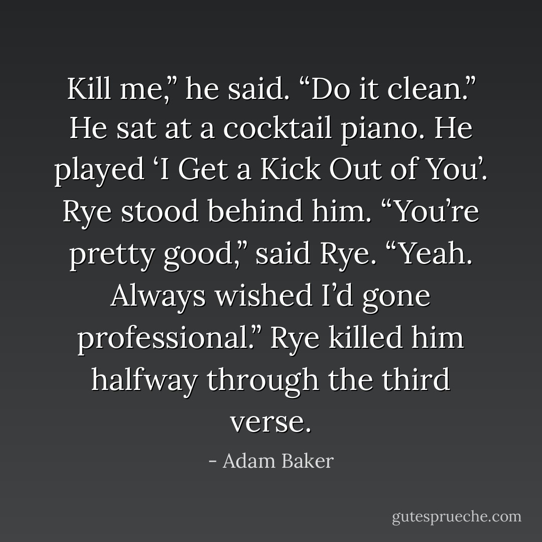 Kill me,” he said. “Do it clean.”<br />He sat at a cocktail piano. He played ‘I Get a Kick Out of You’. Rye stood behind him.<br />“You’re pretty good,” said Rye.<br />“Yeah. Always wished I’d gone professional.”<br />Rye killed him halfway through the third verse. - Adam Baker