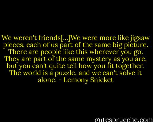 We weren't friends[...]We were more like jigsaw pieces, each of us part of the same big picture. There are people like this wherever you go. They are part of the same mystery as you are, but you can't quite tell how you fit together. The world is a puzzle, and we can't solve it alone. - Lemony Snicket