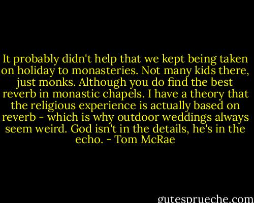 It probably didn't help that we kept being taken on holiday to monasteries. Not many kids there, just monks. Although you do find the best reverb in monastic chapels. I have a theory that the religious experience is actually based on reverb - which is why outdoor weddings always seem weird. God isn't in the details, he's in the echo. - Tom McRae