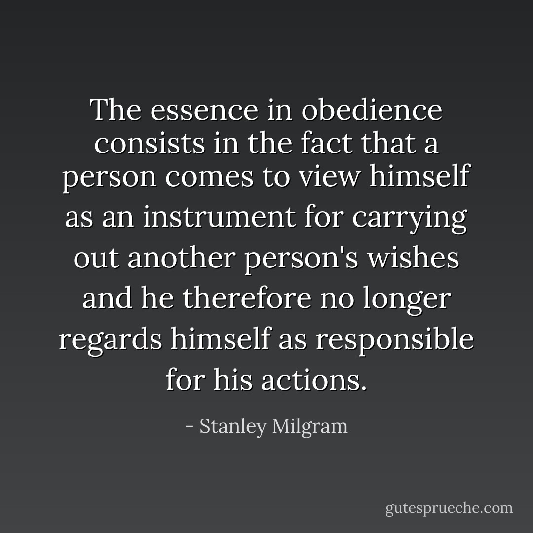 The essence in obedience consists in the fact that a person comes to view himself as an instrument for carrying out another person's wishes and he therefore no longer regards himself as responsible for his actions. - Stanley Milgram