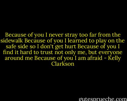 Because of you<br />I never stray too far from the sidewalk<br />Because of you<br />I learned to play on the safe side so I don't get hurt<br />Because of you<br />I find it hard to trust not only me, but everyone around me<br />Because of you<br />I am afraid - Kelly Clarkson