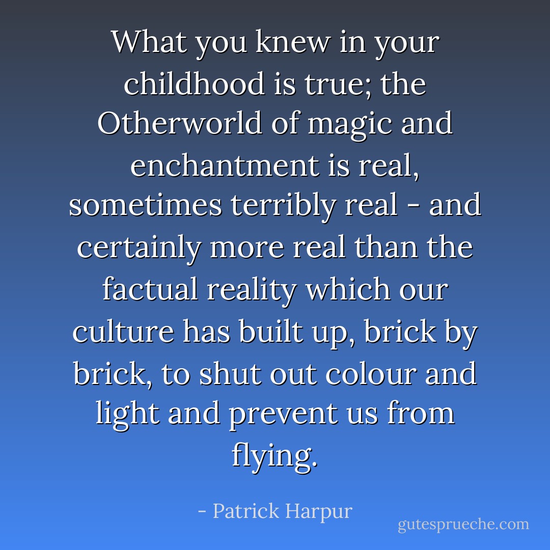 What you knew in your childhood is true; the Otherworld of magic and enchantment is real, sometimes terribly real - and certainly more real than the factual reality which our culture has built up, brick by brick, to shut out colour and light and prevent us from flying. - Patrick Harpur