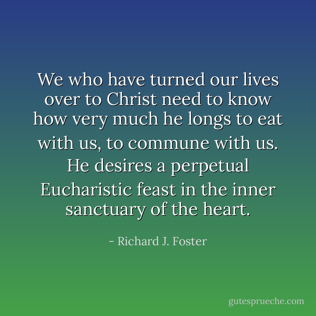 We who have turned our lives over to Christ need to know how very much he longs to eat with us, to commune with us. He desires a perpetual Eucharistic feast in the inner sanctuary of the heart. - Richard J. Foster