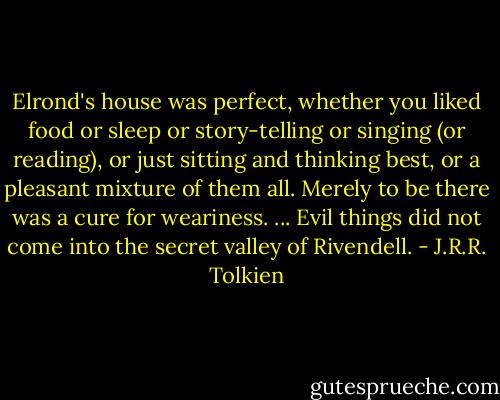 Elrond's house was perfect, whether you liked food or sleep or story-telling or singing (or reading), or just sitting and thinking best, or a pleasant mixture of them all. Merely to be there was a cure for weariness. ... Evil things did not come into the secret valley of Rivendell. - J.R.R. Tolkien
