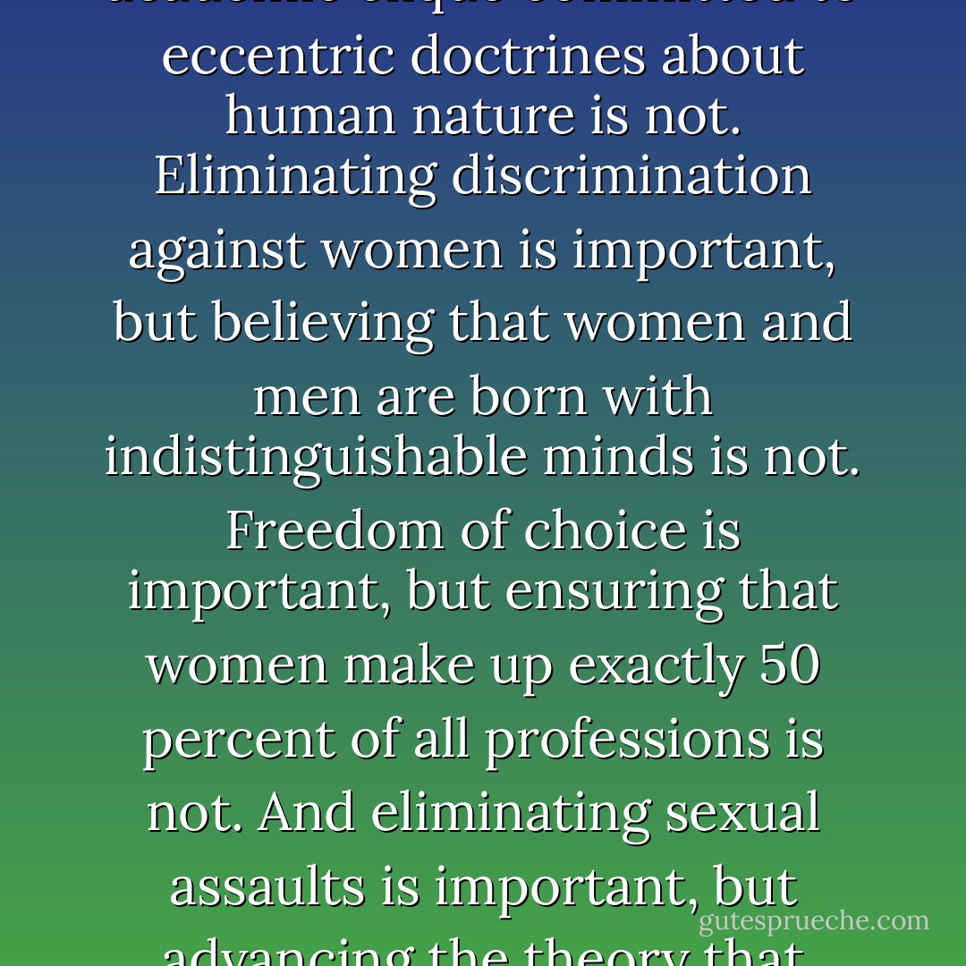 Feminism as a movement for political and social equity is important, but feminism as an academic clique committed to eccentric doctrines about human nature is not. Eliminating discrimination against women is important, but believing that women and men are born with indistinguishable minds is not. Freedom of choice is important, but ensuring that women make up exactly 50 percent of all professions is not. And eliminating sexual assaults is important, but advancing the theory that rapists are doing their part in a vast male conspiracy is not. - Steven Pinker