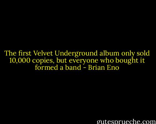 The first Velvet Underground album only sold 10,000 copies, but everyone who bought it formed a band - Brian Eno