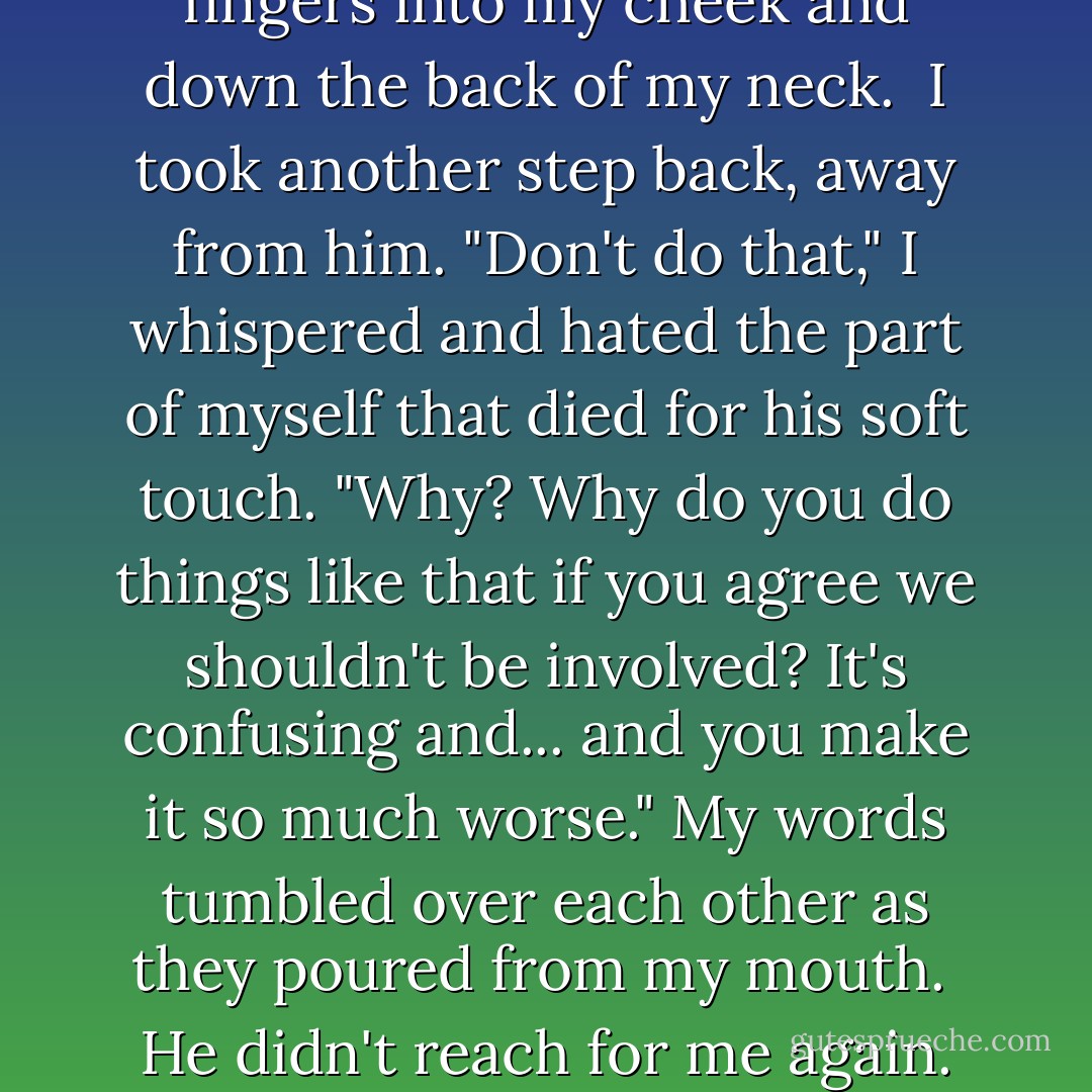 His touch was like an electric current that ran through his fingers into my cheek and down the back of my neck.<br /><br />I took another step back, away from him. "Don't do that," I whispered and hated the part of myself that died for his soft touch. "Why? Why do you do things like that if you agree we shouldn't be involved? It's confusing and... and you make it so much worse." My words tumbled over each other as they poured from my mouth.<br /><br />He didn't reach for me again. His blue eyes were sad. - Kirby Howell