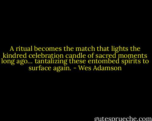 A ritual becomes the match that lights the kindred celebration candle of sacred moments long ago… tantalizing these entombed spirits to surface again. - Wes Adamson