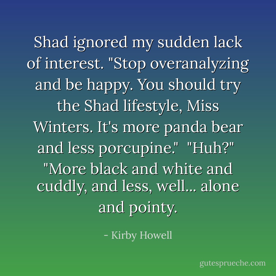 Shad ignored my sudden lack of interest. "Stop overanalyzing and be happy. You should try the Shad lifestyle, Miss Winters. It's more panda bear and less porcupine."<br /><br />"Huh?"<br /><br />"More black and white and cuddly, and less, well... alone and pointy. - Kirby Howell