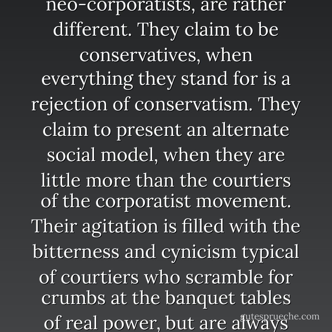 The neo-conservatives, who are closely linked to the neo-corporatists, are rather different. They claim to be conservatives, when everything they stand for is a rejection of conservatism. They claim to present an alternate social model, when they are little more than the courtiers of the corporatist movement. Their agitation is filled with the bitterness and cynicism typical of courtiers who scramble for crumbs at the banquet tables of real power, but are always denied a proper chair. - John Ralston Saul