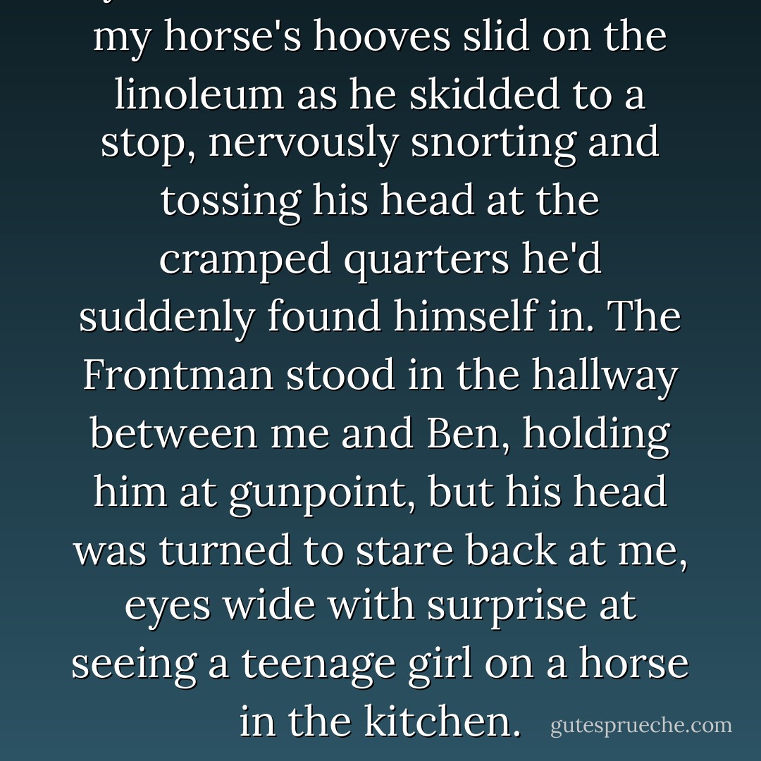 I yanked hard on the reins, and my horse's hooves slid on the linoleum as he skidded to a stop, nervously snorting and tossing his head at the cramped quarters he'd suddenly found himself in. The Frontman stood in the hallway between me and Ben, holding him at gunpoint, but his head was turned to stare back at me, eyes wide with surprise at seeing a teenage girl on a horse in the kitchen. - Kirby Howell