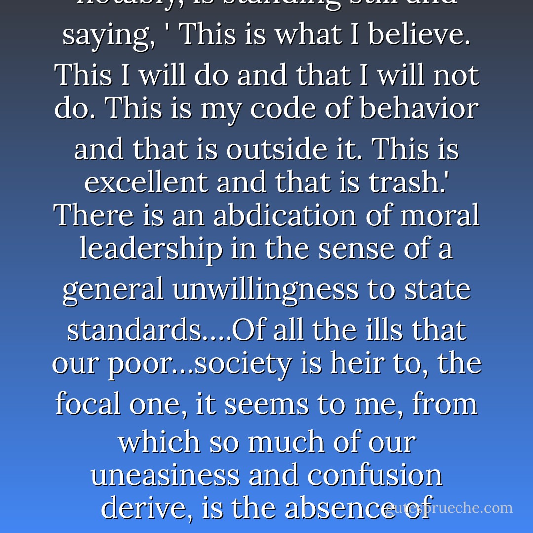 When it comes to leaders we have, if anything, a superabundance—hundreds of Pied Pipers…ready and anxious to lead the population. They are scurrying around, collecting consensus, gathering as wide an acceptance as possible. But what they are not doing, very notably, is standing still and saying, ' This is what I believe. This I will do and that I will not do. This is my code of behavior and that is outside it. This is excellent and that is trash.' There is an abdication of moral leadership in the sense of a general unwillingness to state standards….Of all the ills that our poor…society is heir to, the focal one, it seems to me, from which so much of our uneasiness and confusion derive, is the absence of standards. We are too unsure of ourselves to assert them, to stick by them, if necessary in the case of persons who occupy positions of authority, to impose them. We seem to be afflicted by a widespread and eroding reluctance to take any stand on any values, moral, behavioral or esthetic. - Barbara W. Tuchman