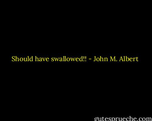 Should have swallowed!! - John M. Albert