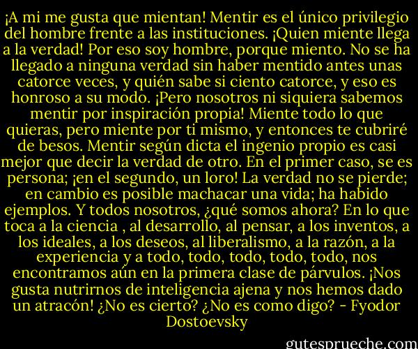 ¡A mi me gusta que mientan! Mentir es el único privilegio del hombre frente a las instituciones. ¡Quien miente llega a la verdad! Por eso soy hombre, porque miento. No se ha llegado a ninguna verdad sin haber mentido antes unas catorce veces, y quién sabe si ciento catorce, y eso es honroso a su modo. ¡Pero nosotros ni siquiera sabemos mentir por inspiración propia! Miente todo lo que quieras, pero miente por ti mismo, y entonces te cubriré de besos. Mentir según dicta el ingenio propio es casi mejor que decir la verdad de otro. En el primer caso, se es persona; ¡en el segundo, un loro! La verdad no se pierde; en cambio es posible machacar una vida; ha habido ejemplos. Y todos nosotros, ¿qué somos ahora? En lo que toca a la ciencia , al desarrollo, al pensar, a los inventos, a los ideales, a los deseos, al liberalismo, a la razón, a la experiencia y a todo, todo, todo, todo, todo, nos encontramos aún en la primera clase de párvulos. ¡Nos gusta nutrirnos de inteligencia ajena y nos hemos dado un atracón! ¿No es cierto? ¿No es como digo? - Fyodor Dostoevsky