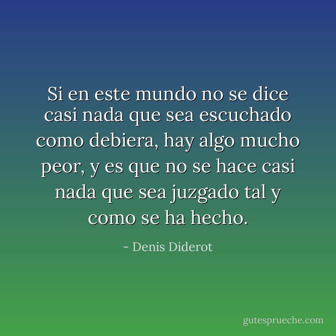Si en este mundo no se dice casi nada que sea escuchado como debiera, hay algo mucho peor, y es que no se hace casi nada que sea juzgado tal y como se ha hecho. - Denis Diderot