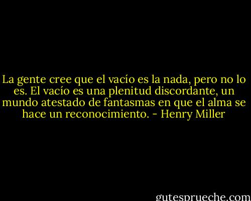 La gente cree que el vacío es la nada, pero no lo es. El vacío es una plenitud discordante, un mundo atestado de fantasmas en que el alma se hace un reconocimiento. - Henry Miller