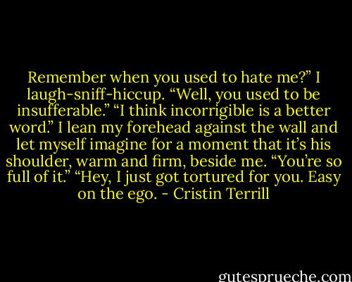 Remember when you used to hate me?”<br />I laugh-sniff-hiccup. “Well, you used to be insufferable.”<br />“I think incorrigible is a better word.”<br />I lean my forehead against the wall and let myself imagine for a moment that it’s his shoulder, warm and firm, beside me. “You’re so full of it.”<br />“Hey, I just got tortured for you. Easy on the ego. - Cristin Terrill