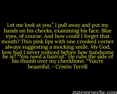 Let me look at you.” I pull away and put my hands on his cheeks, examining his face. Blue eyes, of course. And how could I forget that mouth? Thin pink lips with one crooked corner always suggesting a mocking smile. My God, how had I never noticed before how handsome he is? “You need a haircut.”<br />He rubs the side of his thumb over my cheekbone. “You’re beautiful. - Cristin Terrill