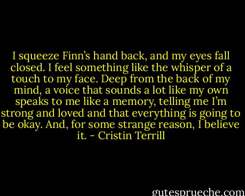 I squeeze Finn’s hand back, and my eyes fall closed. I feel something like the whisper of a touch to my face. Deep from the back of my mind, a voice that sounds a lot like my own speaks to me like a memory, telling me I’m strong and loved and that everything is going to be okay.<br />And, for some strange reason, I believe it. - Cristin Terrill