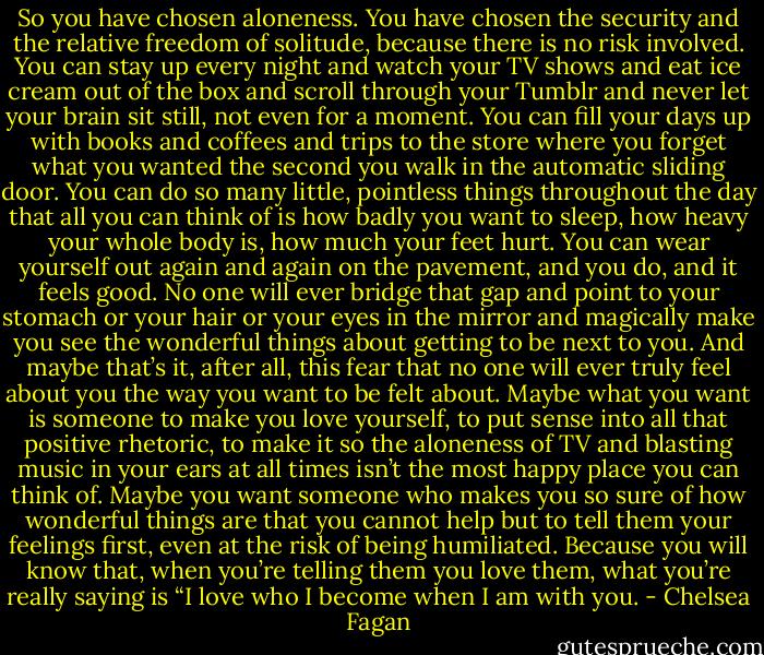 So you have chosen aloneness. You have chosen the security and the relative freedom of solitude, because there is no risk involved. You can stay up every night and watch your TV shows and eat ice cream out of the box and scroll through your Tumblr and never let your brain sit still, not even for a moment. You can fill your days up with books and coffees and trips to the store where you forget what you wanted the second you walk in the automatic sliding door. You can do so many little, pointless things throughout the day that all you can think of is how badly you want to sleep, how heavy your whole body is, how much your feet hurt. You can wear yourself out again and again on the pavement, and you do, and it feels good. No one will ever bridge that gap and point to your stomach or your hair or your eyes in the mirror and magically make you see the wonderful things about getting to be next to you. And maybe that’s it, after all, this fear that no one will ever truly feel about you the way you want to be felt about. Maybe what you want is someone to make you love yourself, to put sense into all that positive rhetoric, to make it so the aloneness of TV and blasting music in your ears at all times isn’t the most happy place you can think of. Maybe you want someone who makes you so sure of how wonderful things are that you cannot help but to tell them your feelings first, even at the risk of being humiliated. Because you will know that, when you’re telling them you love them, what you’re really saying is “I love who I become when I am with you. - Chelsea Fagan